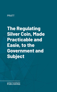 The Regulating Silver Coin, Made Practicable and Easie, to the Government and Subject - Pratt - E-Book