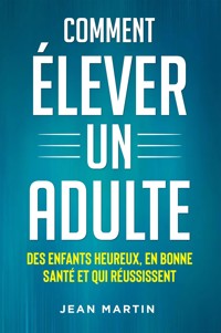 Comment ÉLEVER UN ADULTE. DES ENFANTS HEUREUX, EN BONNE SANTÉ ET QUI RÉUSSISSENT - Jean Martin - E-Book