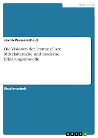 Die Visionen der Jeanne d´Arc. Mittelalterliche und moderne Erklärungsmodelle - Jakob Wasserscheid - E-Book