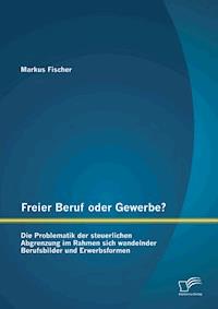 Freier Beruf oder Gewerbe? Die Problematik der steuerlichen Abgrenzung im Rahmen sich wandelnder Berufsbilder und Erwerbsformen - Markus Fischer - E-Book