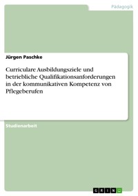 Curriculare Ausbildungsziele und betriebliche Qualifikationsanforderungen in der kommunikativen Kompetenz von Pflegeberufen - Jürgen Paschke - E-Book