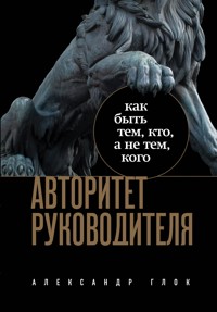 Авторитет руководителя. Как быть тем, кто, а не тем кого - Александр Глок - E-Book