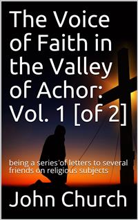 The Voice of Faith in the Valley of Achor: Vol. 1 [of 2] / being a series of letters to several friends on religious subjects - John Church - E-Book