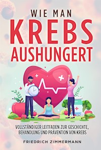 WIE MAN KREBS AUSHUNGERT. Vollständiger Leitfaden zur Geschichte, Behandlung und Prävention von Krebs - Friedrich Zimmermann - E-Book