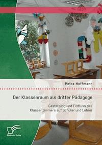 Der Klassenraum als dritter Pädagoge: Gestaltung und Einfluss des Klassenzimmers auf Schüler und Lehrer - Petra Hoffmann - E-Book