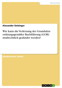 Wie kann die Verletzung der Grundsätze ordnungsgemäßer Buchführung (GOB) strafrechtlich geahndet werden? - Alexander Gelzinger - E-Book