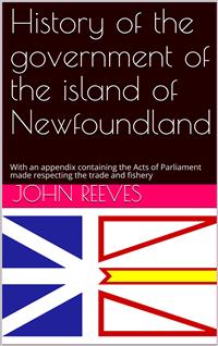 History of the government of the island of Newfoundland / With an appendix containing the Acts of Parliament made / respecting the trade and fishery - John Reeves - E-Book