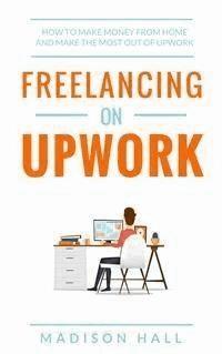 Freelancing on Upwork: How to make money from home and make the most out of Upwork - Madison Hall - E-Book