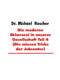 Die moderne Sklaverei in unserer Gesellschaft Teil 4 (Die miesen Tricks der Jobcenter) - Dr. Michael Roscher - E-Book