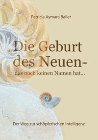 Die Geburt des Neuen, das noch keinen Namen hat ...  Die Welt neu denken und freudvolle, kreative MitgestalterIn werden in dieser neuen Zeit - patricia aymara bailer - E-Book