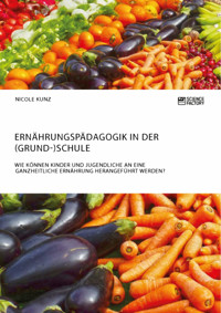 Ernährungspädagogik in der (Grund-)Schule. Wie können Kinder und Jugendliche an eine ganzheitliche Ernährung herangeführt werden? - Nicole Kunz - E-Book