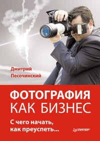 Фотография как бизнес: с чего начать, как преуспеть - Д. Песочинский - E-Book