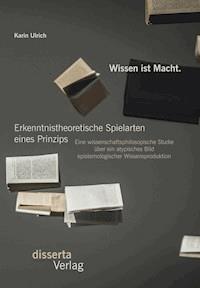 Wissen ist Macht. Erkenntnistheoretische Spielarten eines Prinzips: Eine wissenschaftsphilosopische Studie über ein atypisches Bild epistemologischer Wissensproduktion - Karin Ulrich - E-Book