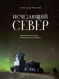 Исчезающий Север. Непридуманные сюжеты из жизни русской глубинки - Александр Моисеев - E-Book