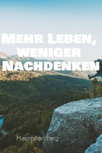 "Mehr Leben, weniger Nachdenken: Der Weg zu einem klaren Kopf und einem erfüllten Leben" - Maximilian Berg - E-Book