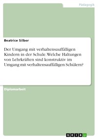 Der Umgang mit verhaltensauffälligen Kindern in der Schule. Welche Haltungen von Lehrkräften sind konstruktiv im Umgang mit verhaltensauffälligen Schülern? - Beatrice Silber - E-Book