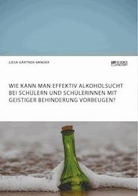 Wie kann man effektiv Alkoholsucht bei Schülern und Schülerinnen mit geistiger Behinderung vorbeugen? - Liesa Gärtner-Vander - E-Book