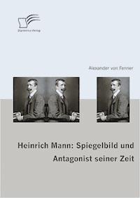 Heinrich Mann: Spiegelbild und Antagonist seiner Zeit - Alexander v. Fenner - E-Book