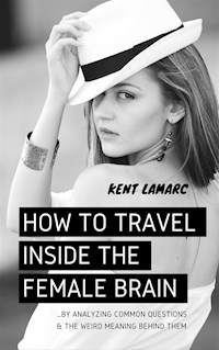 How to Travel Inside the Female Brain: …by Analyzing Common Questions and the Weird Meaning Behind Them - Kent Lamarc - E-Book
