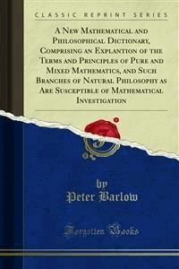 A New Mathematical and Philosophical Dictionary, Comprising an Explantion of the Terms and Principles of Pure and Mixed Mathematics, and Such Branches of Natural Philosophy as Are Susceptible of Mathematical Investigation - Peter Barlow - E-Book