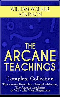THE ARCANE TEACHINGS - Complete Collection: The Arcane Formulas - Mental Alchemy, The Arcane Teachings & Vril - The Vital Magnetism - William Walker Atkinson - E-Book
