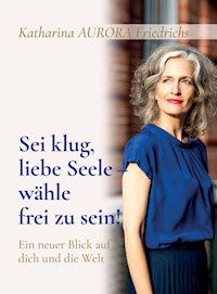 Sei klug, liebe Seele - wähle, frei zu sein! - Katharina Aurora Friedrichs - E-Book
