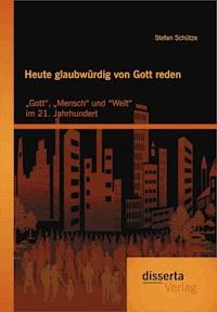Heute glaubwürdig von Gott reden: „Gott“, „Mensch“ und “Welt“ im 21. Jahrhundert - Stefan Schütze - E-Book