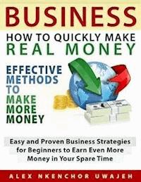 Business: How to Quickly Make Real Money - Effective Methods to Make More Money: Easy and Proven Business Strategies for Beginners to Earn Even More Money in Your Spare Time - Alex Nkenchor Uwajeh - E-Book