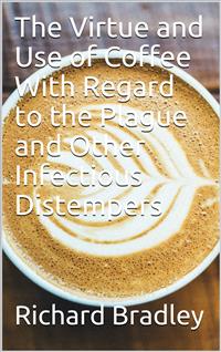 The Virtue and Use of Coffee With Regard to the Plague And Other Infectious Distempers - Richard Bradley - E-Book