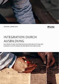 Integration durch Ausbildung. Die Bedeutung der pädagogischen Begleitung bei jungen Flüchtlingen in der Berufsausbildung - Verena Lemnitzer - E-Book