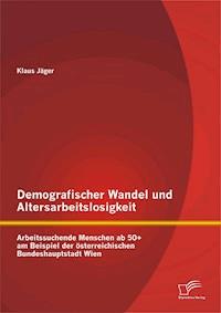 Demografischer Wandel und Altersarbeitslosigkeit: Arbeitssuchende Menschen ab 50+ am Beispiel der österreichischen Bundeshauptstadt Wien - Klaus Jäger - E-Book