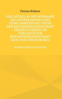 Der Artikel 48 der Weimarer Reichsverfassung und seine Anwendung unter der Reichspräsidentschaft Friedrich Eberts im Vergleich zur Reichspräsidentschaft Paul von Hindenburgs - Florian Wallner - E-Book