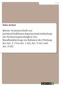 Kleine Seminarschrift zur juristisch-haltbaren Argumentationsfindung der Verfassungswidrigkeit des Rundfunkbeitrags im Rahmen der Prüfung der Art. 2 i.V.m Art. 1 GG, Art. 5 GG und Art. 2 GG - Sirko  Archut - E-Book