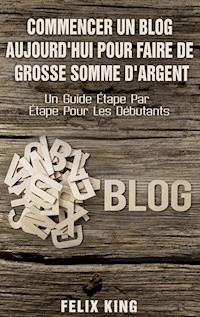 Commencer Un Blog Aujourd'hui Pour Faire De Grosse Somme d'Argent - Felix King - E-Book