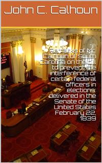 Remarks of Mr. Calhoun of South Carolina on the bill to prevent the interference of certain federal officers in elections: delivered in the Senate of the United States February 22, 1839 - John C. Calhoun - E-Book