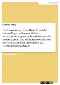 Die Auswirkungen von Basel III auf das Controlling von Banken. Welche Herausforderungen ergeben sich durch die neuen Kapital- und Liquiditätsvorschriften und wie lassen sich diese durch das Controlling bewältigen? - Steffen Weiß - E-Book