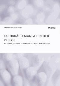 Fachkräftemangel in der Pflege. Wie der Pflegeberuf attraktiver gestaltet werden kann - Hans Georg Kohlhund - E-Book