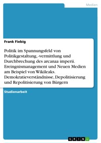 Politik im Spannungsfeld von Politikgestaltung, -vermittlung und Durchbrechung des arcanaa imperii. Ereingnismanagement und Neuen Medien am Beispiel von Wikileaks. Demokratieverständnisse, Depolitisierung und Repolitisierung von Bürgern - Frank Fiebig - E-Book
