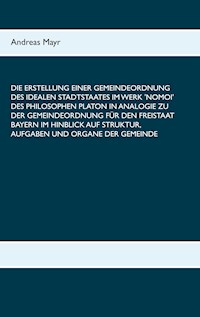 Die Erstellung einer Gemeindeordnung des idealen Stadtstaates im Werk 'Nomoi' des Philosophen Platon in Analogie zu der Gemeindeordnung für den Freistaat Bayern im Hinblick auf Struktur, Aufgaben und Organe der Gemeinde - Andreas Mayr - E-Book