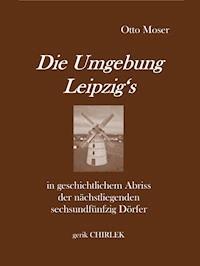 Die Umgebung Leipzig's in geschichtlichem Abriss der nächstliegenden sechsundfünfzig Dörfer - Otto Moser - E-Book