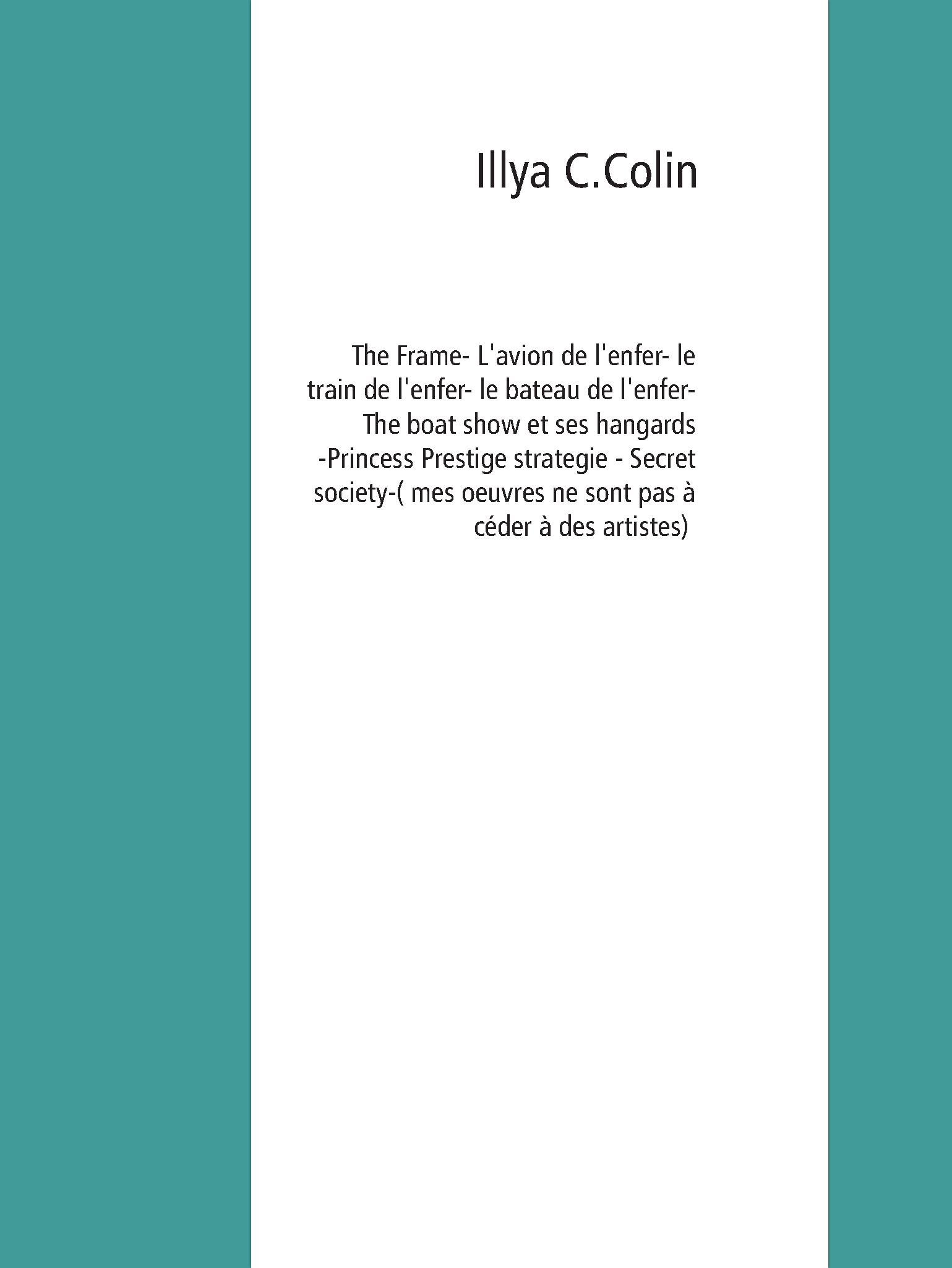 The frame- L'avion de l'enfer - le train de l'enfer - le bateau de l'enfer- The boat show  et ses hangards -Pincess Prestige strategie - Secret society-( mes oeuvres ne sont pas à céder à  des artistes) - Illya C.Colin - E-Book