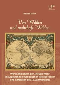 Von Wilden und wahrhaft Wilden: Wahrnehmungen der "Neuen Welt" in ausgewählten europäischen Reiseberichten und Chroniken des 16. Jahrhunderts - Désirée Eckert - E-Book