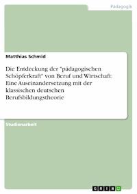 Die Entdeckung der "pädagogischen Schöpferkraft" von Beruf und Wirtschaft: Eine Auseinandersetzung mit der klassischen deutschen Berufsbildungstheorie - Matthias Schmid - E-Book