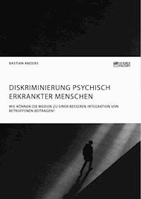 Diskriminierung psychisch erkrankter Menschen. Wie können die Medien zu einer besseren Integration von Betroffenen beitragen? - Bastian Anders - E-Book