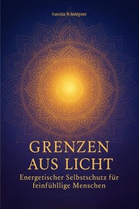 Grenzen aus Licht - Energetischer Selbstschutz für feinfühlige Menschen - Franziska M. Aedelgroen - E-Book