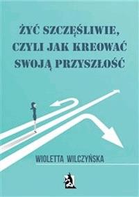 Żyć szczęśliwie, czyli jak kreować swoją przyszłość - Wioletta Wilczyńska - E-Book