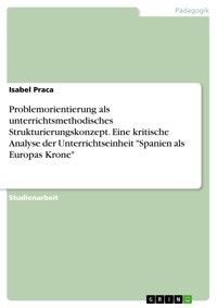 Problemorientierung als unterrichtsmethodisches Strukturierungskonzept. Eine kritische Analyse der Unterrichtseinheit "Spanien als Europas Krone" - Isabel Praca - E-Book