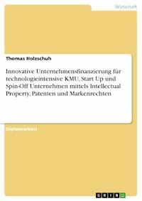 Innovative Unternehmensfinanzierung für technologieintensive KMU, Start Up und Spin-Off Unternehmen mittels Intellectual Property, Patenten und Markenrechten - Thomas Holzschuh - E-Book