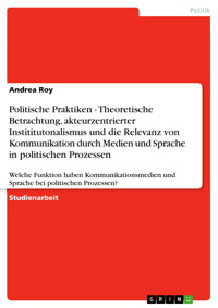 Politische Praktiken - Theoretische Betrachtung, akteurzentrierter Instititutonalismus und die Relevanz von Kommunikation durch Medien und Sprache in politischen Prozessen - ANDREA ROY - E-Book