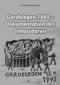 Gardelegen 1945 - Dokumentation des Unfassbaren - Torsten Haarseim - E-Book